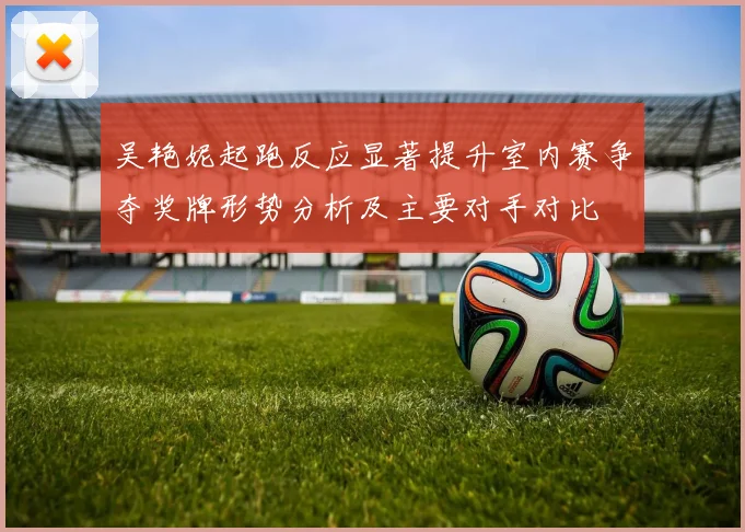 吴艳妮起跑反应显著提升室内赛争夺奖牌形势分析及主要对手对比