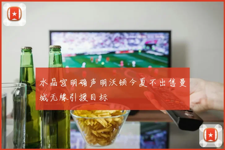 水晶宫明确声明沃顿今夏不出售曼城无缘引援目标