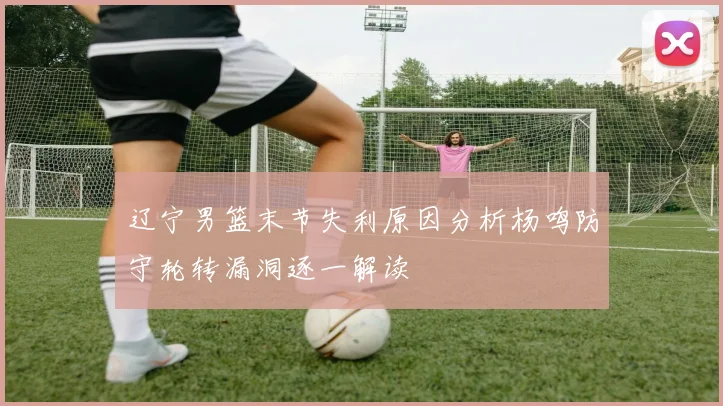 辽宁男篮末节失利原因分析杨鸣防守轮转漏洞逐一解读