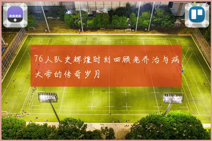 76人队史辉煌时刻回顾老乔治与病大帝的传奇岁月