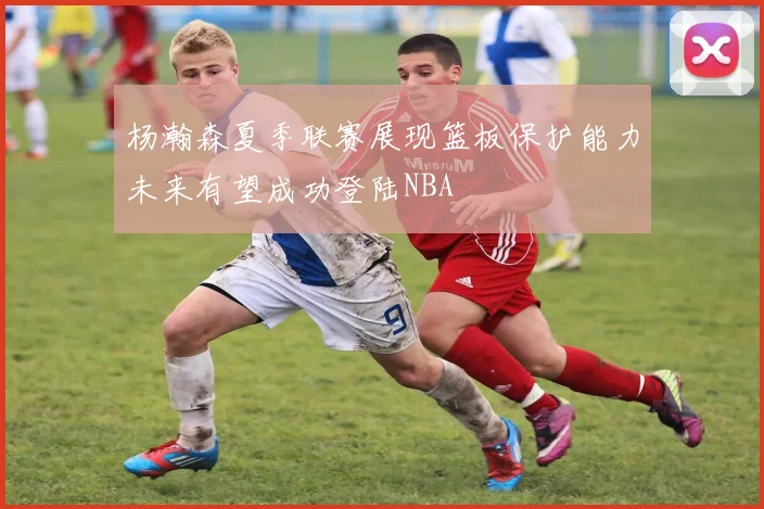 杨瀚森夏季联赛展现篮板保护能力未来有望成功登陆NBA